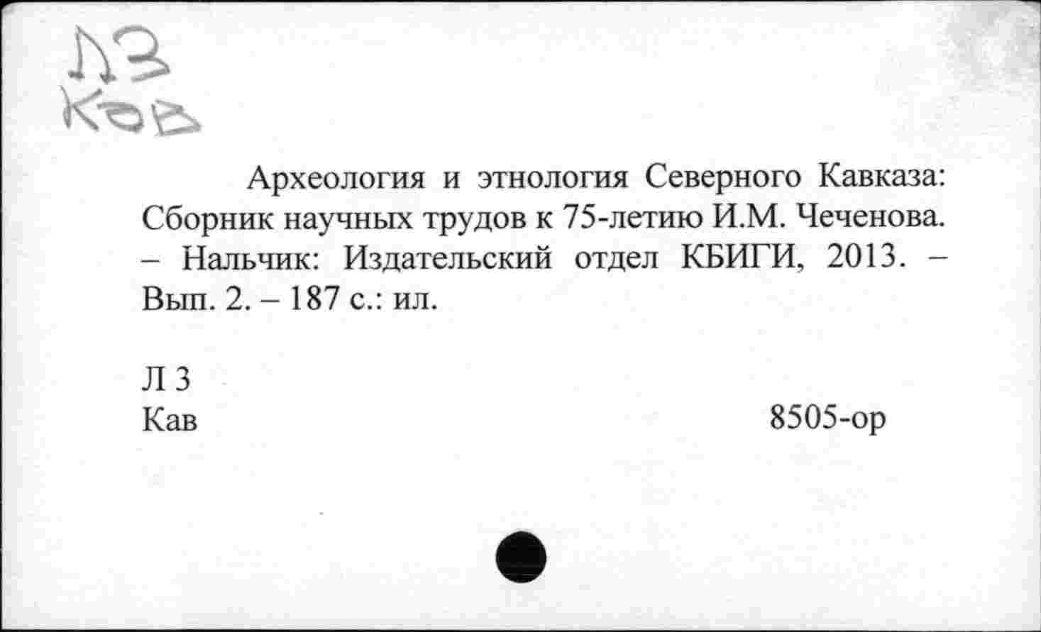 ﻿h.9>
Археология и этнология Северного Кавказа: Сборник научных трудов к 75-летию И.М. Чеченова. - Нальчик: Издательский отдел КБИГИ, 2013. -Вып. 2.-187 с.: ил.
ЛЗ
Кав
8505-ор